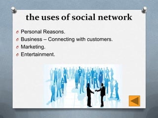 the uses of social network
O Personal Reasons.
O Business – Connecting with customers.
O Marketing.
O Entertainment.
 