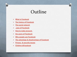Outline
O   What is Facebook
O   The history of Facebook
O   The social network
O   uses of Facebook
O   How to make account.
O   the users of Facebook
O   Why people use Facebook
O   The advantage & disadvantage of Facebook
O   Privacy & security issues
O   Children &Facebook
 