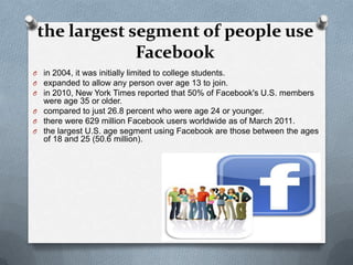 the largest segment of people use
              Facebook
O in 2004, it was initially limited to college students.
O expanded to allow any person over age 13 to join.
O in 2010, New York Times reported that 50% of Facebook's U.S. members
  were age 35 or older.
O compared to just 26.8 percent who were age 24 or younger.
O there were 629 million Facebook users worldwide as of March 2011.
O the largest U.S. age segment using Facebook are those between the ages
  of 18 and 25 (50.6 million).
 