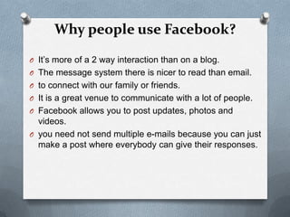 Why people use Facebook?
O It’s more of a 2 way interaction than on a blog.
O The message system there is nicer to read than email.
O to connect with our family or friends.
O It is a great venue to communicate with a lot of people.
O Facebook allows you to post updates, photos and
  videos.
O you need not send multiple e-mails because you can just
  make a post where everybody can give their responses.
 