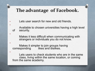 The advantage of Facebook.

•         Lets user search for new and old friends.
•
          Available to chosen universities having a high level
    of    security.
•
          Makes it less difficult when communicating with
          strangers or individuals you do not know.
•
         Makes it simpler to join groups having
    corresponding      likes and dislikes.
•
         Lets users to check students who are in the same
         class, living within the same location, or coming
    from the same academy.
 