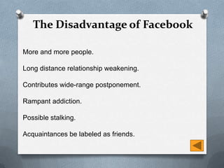 The Disadvantage of Facebook

More and more people.

Long distance relationship weakening.

Contributes wide-range postponement.

Rampant addiction.

Possible stalking.

Acquaintances be labeled as friends.
 