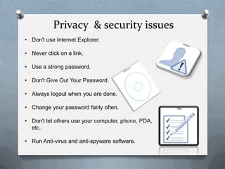 Privacy & security issues
• Don't use Internet Explorer.

• Never click on a link.

• Use a strong password.

• Don't Give Out Your Password.

• Always logout when you are done.

• Change your password fairly often.

• Don't let others use your computer, phone, PDA,
  etc.

• Run Anti-virus and anti-spyware software.
 