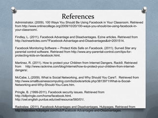 References
Administrator. (2009). 100 Ways You Should Be Using Facebook in Your Classroom. Retrieved
from http://www.onlinecollege.org/2009/10/20/100-ways-you-should-be-using-facebook-in-
your-classroom/.

Findlay, L. (2011). Facebook Advantage and Disadvantages. Ezine articles. Retrieved from
http://ezinearticles.com/?Facebook-Advantage-and-Disadvantages&id=2051514.

Facebook Monitoring Software -- Protect Kids Safe on Facebook. (2011). Surveil Star any
parental control software. Retrieved from http://www.any-parental-control.com/tips-for-
protecting-kids-on-facebook.html.

Martinez, R. (2011). How to protect your Children from Internet Dangers. Rack9. Retrieved
from http://www.racknine.com/blog/internet/how-to-protect-your-children-from-internet-
dangers/.

McCabe, L.(2009). What is Social Networking, and Why Should You Care?. Retrieved from
http://www.smallbusinesscomputing.com/biztools/article.php/3813971/What-is-Social-
Networking-and-Why-Should-You-Care.htm.

Pringle, B. (1999-2011). Facebook security issues. Retrieved from
http://billpringle.com/home/facebook.html.
http://owl.english.purdue.edu/owl/resource/560/01/.

Radoslaw. (2011). Facebook Advantages and Disadvantages. Hubpages. Retrieved from
http://radoslaw.hubpages.com/hub/Facebook-Advantages-and-Disadvantages.
 