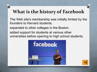What is the history of Facebook
The Web site's membership was initially limited by the
founders to Harvard students.
expanded to other colleges in the Boston.
added support for students at various other
universities before opening to high school students.
 