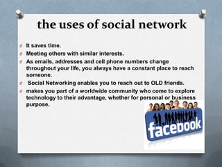 the uses of social network
O It saves time.
O Meeting others with similar interests.
O As emails, addresses and cell phone numbers change
  throughout your life, you always have a constant place to reach
  someone.
O Social Networking enables you to reach out to OLD friends.
O makes you part of a worldwide community who come to explore
  technology to their advantage, whether for personal or business
  purpose.
 