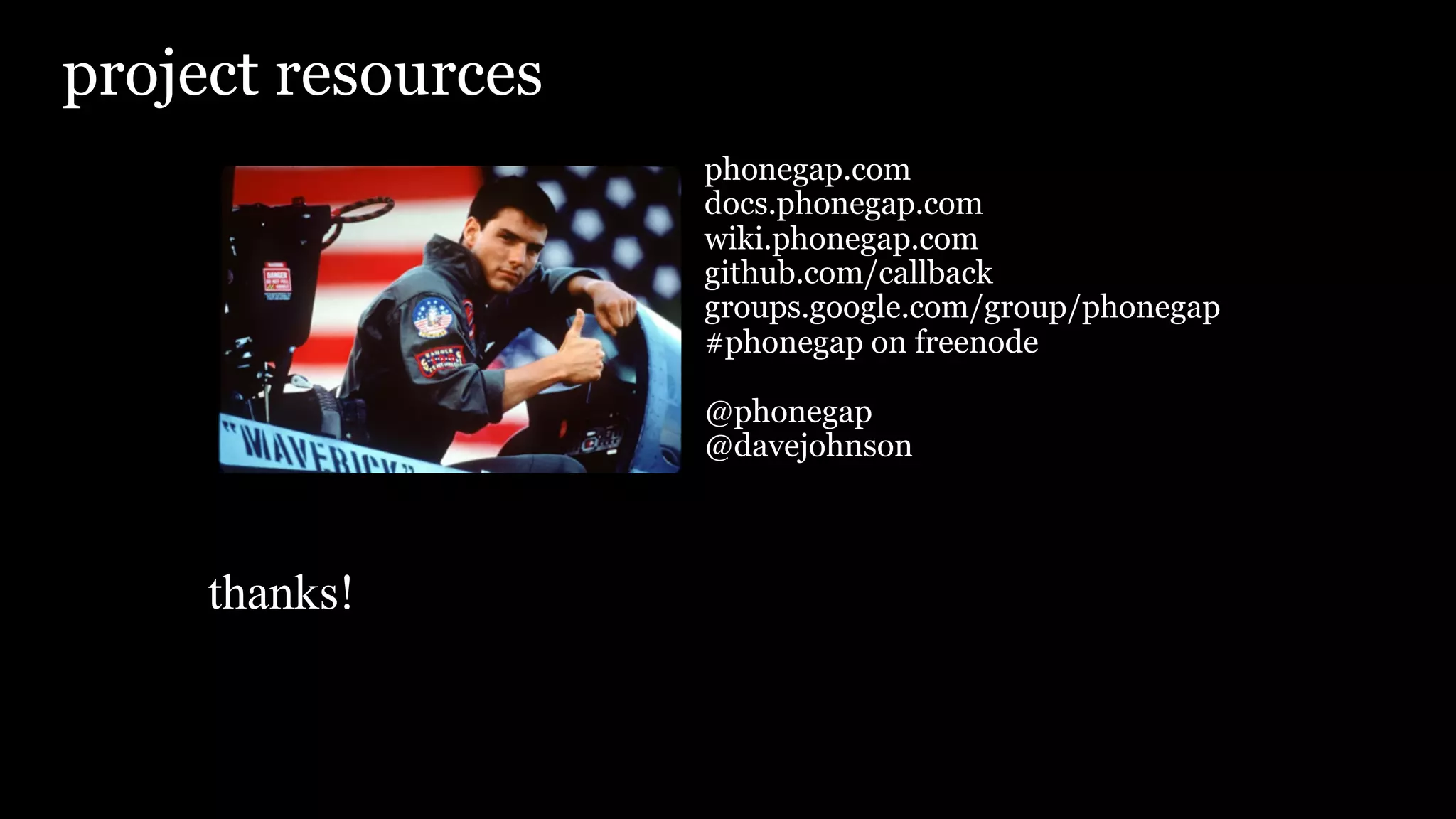 project resources
                    phonegap.com
                    docs.phonegap.com
                    wiki.phonegap.com
                    github.com/callback
                    groups.google.com/group/phonegap
                    #phonegap on freenode

                    @phonegap
                    @davejohnson



     thanks!
 