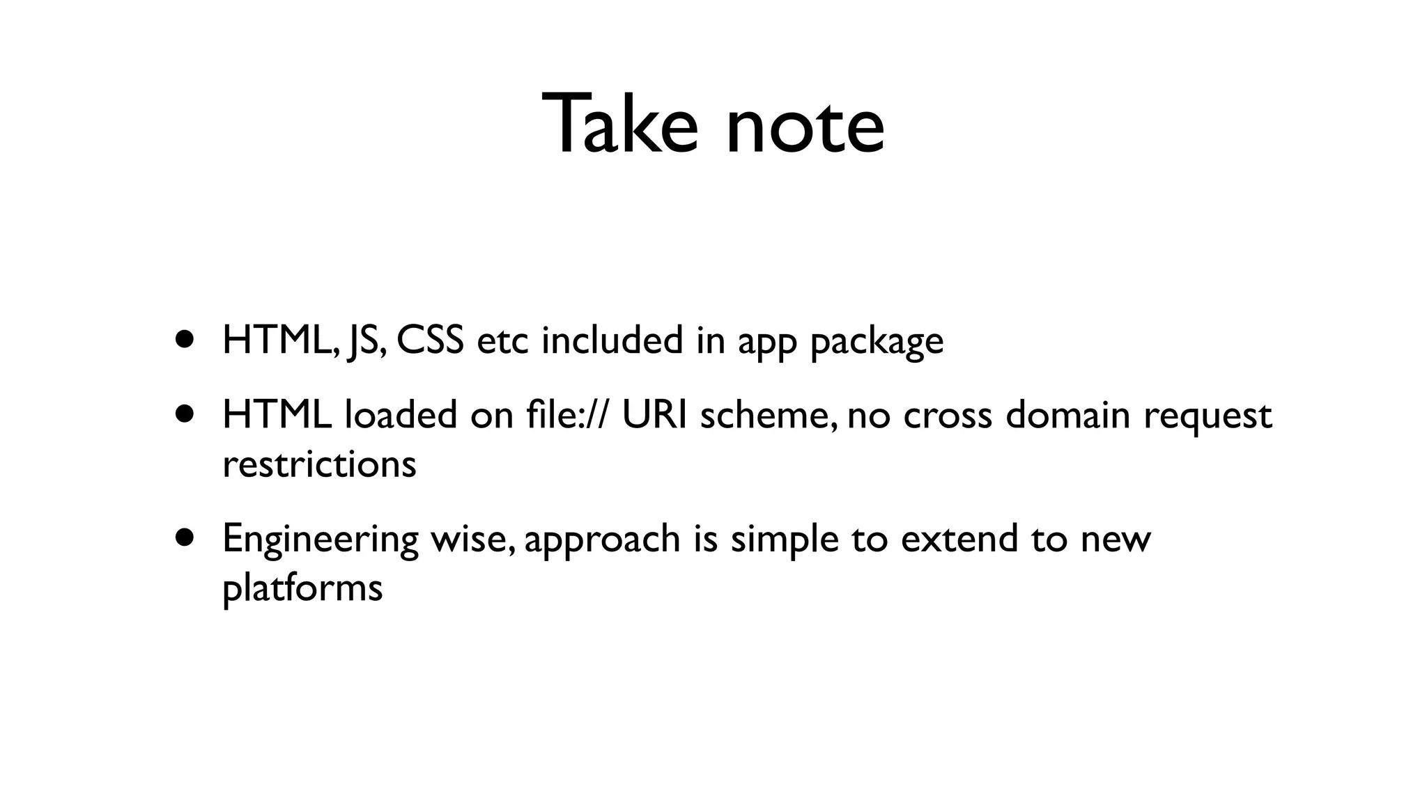 Take note

•   HTML, JS, CSS etc included in app package

•   HTML loaded on ﬁle:// URI scheme, no cross domain request
    restrictions

•   Engineering wise, approach is simple to extend to new
    platforms
 