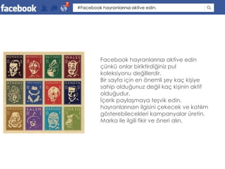 7
    #Facebook hayranlarınızı aktive edin.




              Facebook hayranlarınızı aktive edin
              çünkü onlar biriktirdiğiniz pul
              koleksiyonu değillerdir.
              Bir sayfa için en önemli şey kaç kişiye
              sahip olduğunuz değil kaç kişinin aktif
              olduğudur.
              İçerik paylaşmaya teşvik edin,
              hayranlarınızın ilgisini çekecek ve katılım
              gösterebilecekleri kampanyalar üretin.
              Marka ile ilgili fikir ve öneri alın.
 