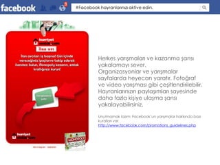 8
    #Facebook hayranlarınızı aktive edin.




              Herkes yarışmaları ve kazanma şansı
              yakalamayı sever.
              Organizasyonlar ve yarışmalar
              sayfalarda heyecan yaratır. Fotoğraf
              ve video yarışması gibi çeşitlendirilebilir.
              Hayranlarınızın paylaşımları sayesinde
              daha fazla kişiye ulaşma şansı
              yakalayabilirsiniz.

              Unutmamak lazım: Facebook’un yarışmalar hakkında bazı
              kuralları var
              http://www.facebook.com/promotions_guidelines.php
 