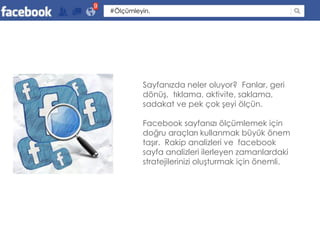 9
    #Ölçümleyin.




             Sayfanızda neler oluyor? Fanlar, geri
             dönüş, tıklama, aktivite, saklama,
             sadakat ve pek çok şeyi ölçün.

             Facebook sayfanızı ölçümlemek için
             doğru araçları kullanmak büyük önem
             taşır. Rakip analizleri ve facebook
             sayfa analizleri ilerleyen zamanlardaki
             stratejilerinizi oluşturmak için önemli.
 