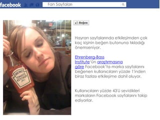 Fan Sayfaları




                Hayran sayfalarında etkileşimden çok
                kaç kişinin beğen butonuna tıkladığı
                önemseniyor.

                Ehrenberg-Bass
                Institute‘ün araştırmasına
                göre Facebook’ta marka sayfalarını
                beğenen kullanıcıların yüzde 1′inden
                biraz fazlası etkileşime dahil oluyor.


                Kullanıcıların yüzde 43′ü sevidikleri
                markaların Facebook sayfalarını takip
                ediyorlar.
 
