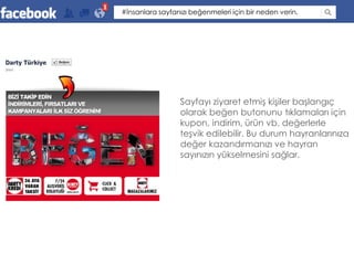 #İnsanlara sayfanızı beğenmeleri için bir neden verin.




                 Sayfayı ziyaret etmiş kişiler başlangıç
                 olarak beğen butonunu tıklamaları için
                 kupon, indirim, ürün vb. değerlerle
                 teşvik edilebilir. Bu durum hayranlarınıza
                 değer kazandırmanızı ve hayran
                 sayınızın yükselmesini sağlar.
 