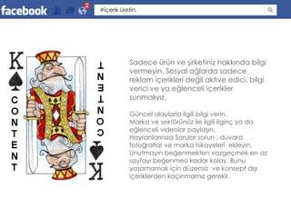 2
    #İçerik üretin.




                Sadece ürün ve şirketiniz hakkında bilgi
                vermeyin. Sosyal ağlarda sadece
                reklam içerikleri değil aktive edici, bilgi
                verici ve ya eğlenceli içerikler
                sunmalıyız.

                Güncel olaylarla ilgili bilgi verin.
                Marka ve sektörünüz ile ilgili ilginç ya da
                eğlenceli videolar paylaşın.
                Hayranlarınıza Sorular sorun , duvara
                fotoğraflar ve marka hikayeleri ekleyin.
                Unutmayın beğenmekten vazgeçmek en az
                sayfayı beğenmesi kadar kolay. Bunu
                yaşamamak için düzensiz ve konsept dışı
                içeriklerden kaçınmamız gerekir.
 