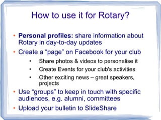 How to use it for Rotary? Personal profiles:  share information about Rotary in day-to-day updates Create a “page” on Facebook for your club Share photos & videos to personalise it Create Events for your club's activities Other exciting news – great speakers, projects Use “groups” to keep in touch with specific audiences, e.g. alumni, committees Upload your bulletin to SlideShare 