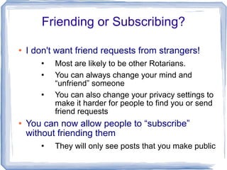 Friending or Subscribing? I don't want friend requests from strangers! Most are likely to be other Rotarians. You can always change your mind and “unfriend” someone You can also change your privacy settings to make it harder for people to find you or send friend requests You can now allow people to “subscribe” without friending them They will only see posts that you make public 