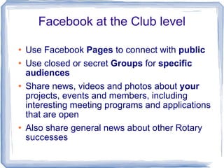 Facebook at the Club level Use Facebook  Pages  to connect with  public Use closed or secret  Groups  for  specific audiences Share news, videos and photos about  your  projects, events and members, including interesting meeting programs and applications that are open Also share general news about other Rotary successes 