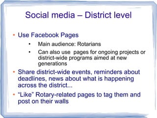 Social media – District level Use Facebook Pages Main audience: Rotarians Can also use  pages for ongoing projects or district-wide programs aimed at new generations Share district-wide events, reminders about deadlines, news about what is happening across the district...  “ Like” Rotary-related pages to tag them and post on their walls 