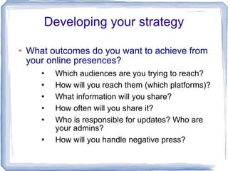 Developing your strategy What outcomes do you want to achieve from your online presences? Which audiences are you trying to reach? How will you reach them (which platforms)? What information will you share? How often will you share it? Who is responsible for updates? Who are your admins? How will you handle negative press? 