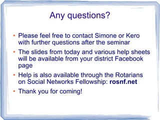 Any questions? Please feel free to contact Simone or Kero with further questions after the seminar The slides from today and various help sheets will be available from your district Facebook page Help is also available through the Rotarians on Social Networks Fellowship:  rosnf.net   Thank you for coming! 