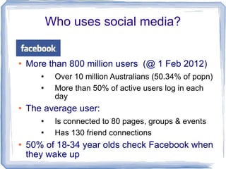Who uses social media? More than 800 million users  (@ 1 Feb 2012) Over 10 million Australians (50.34% of popn) More than 50% of active users log in each day The average user: Is connected to 80 pages, groups & events Has 130 friend connections 50% of 18-34 year olds check Facebook when they wake up   / 