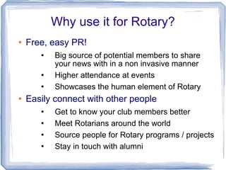 Why use it for Rotary? Free, easy PR! Big source of potential members to share your news with in a non invasive manner Higher attendance at events Showcases the human element of Rotary Easily connect with other people Get to know your club members better Meet Rotarians around the world Source people for Rotary programs / projects Stay in touch with alumni 
