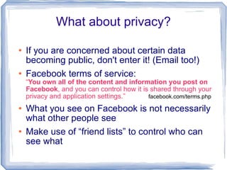 What about privacy? If you are concerned about certain data becoming public, don't enter it! (Email too!) Facebook terms of service:  “ You own all of the content and information you post on Facebook , and you can control how it is shared through your privacy and application settings.”  facebook.com/terms.php What you see on Facebook is not necessarily what other people see Make use of “friend lists” to control who can see what 