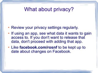 What about privacy? Review your privacy settings regularly. If using an app, see what data it wants to gain access to. If you don't want to release that data, don't proceed with adding that app. Like  facebook.com/rosnf  to be kept up to date about changes on Facebook. 