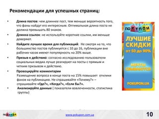 Рекомендации для успешных страниц:
•     Длина постов: чем длиннее пост, тем меньше вероятность того,
      что фаны найдут его интересным. Оптимальная длина поста не
      должна превышать 80 знаков.
•     Длинна ссылок: не используйте короткие ссылки, им меньше
      доверяют.
•     Найдите лучшее время для публикаций: Не смотря на то, что
      большинство постов публикуется с 10 до 16, публикации вне
      рабочих часов имеют популярность на 20% выше.
•     Призыв к действию: согласно исследованию пользователи
      социальных медиа лучше реагируют на посты с прямым и
      четким призывом к действию.
•     Провоцируйте комментарии
      Размещение вопроса в конце поста на 15% повышает отклики
      фанов на публикацию. Не спрашивайте «Почему?» –
      спрашивайте «Где?», «Когда?», «Если бы?».
•     Анализируйте данные ( показатели вовлеченности, статистика
       группы)




                                Пишите: partners@pokupon.com.ua
                                  Звоните: +38 (044) 2-279-279
                                    www.pokupon.com.ua
                                                  рokupon.ua         10
                                                                     10
 