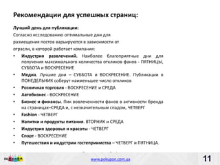 Рекомендации для успешных страниц:
Лучший день для публикации:
Согласно исследованию оптимальные дни для
размещения постов варьируются в зависимости от
отрасли, в которой работает компания:
• Индустрия развлечений. Наиболее благоприятные дни для
    получения максимального количества откликов фанов - ПЯТНИЦЫ,
    СУББОТА и ВОСКРЕСЕНИЕ
• Медиа. Лучшие дни – СУББОТА и ВОСКРЕСЕНИЕ. Публикации в
    ПОНЕДЕЛЬНИК соберут наименьшее число откликов
• Розничная торговля - ВОСКРЕСЕНИЕ и СРЕДА
• Автобизнес - ВОСКРЕСЕНИЕ
• Бизнес и финансы. Пик вовлеченности фанов в активности бренда
    на страницах–СРЕДА и, с незначительным спадом, ЧЕТВЕРГ
• Fashion - ЧЕТВЕРГ
• Напитки и продукты питания. ВТОРНИК и СРЕДА
• Индустрия здоровья и красоты - ЧЕТВЕРГ
• Спорт - ВОСКРЕСЕНИЕ
• Путешествия и индустрии гостеприимства – ЧЕТВЕРГ и ПЯТНИЦА.

                             Пишите: partners@pokupon.com.ua
                               Звоните: +38 (044) 2-279-279
                                 www.pokupon.com.ua
                                               рokupon.ua          11
                                                                   11
 