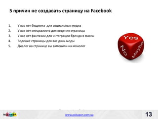 5 причин не создавать страницу на Facebook

1.   У вас нет бюджета для социальных медиа
2.   У вас нет специалиста для ведения страницы
3.   У вас нет фантазии для интеграции бренда в массы
4.   Ведение страницы для вас дань моды
5.   Диалог на странице вы заменили на монолог




                               Пишите: partners@pokupon.com.ua
                                 Звоните: +38 (044) 2-279-279
                                   www.pokupon.com.ua
                                                 рokupon.ua      13
                                                                 13
 