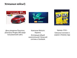 Успешные кейсы!)




 День рождения Покупона,       Компания Watsons         Крекер «TUC»
розыгрыш Peugeo 206 среди           Украина.         Смешные коллажи и
   пользователей сайта.        Интеграция общей      шаржи к Новому году
                            накопительной бонусной
                               системы в Facebook
 