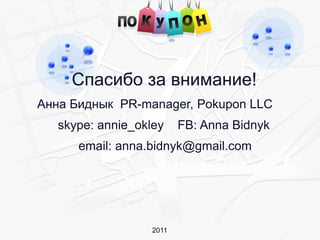 Спасибо за внимание!
Анна Биднык PR-manager, Pokupon LLC
   skype: annie_okley     FB: Anna Bidnyk
      email: anna.bidnyk@gmail.com




                   2011
 