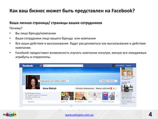 Как ваш бизнес может быть представлен на Facebook?

Ваша личная страница/ страницы ваших сотрудников
Почему?
• Вы лицо бренда/компании
• Ваши сотрудники лицо вашего бренда или компании
• Все ваши действия и высказывания будут расцениваться как высказывание и действия
   компании.
• Facebook предоставил возможность изучать компании изнутри, миную все имиджевые
   атрибуты и стереотипы.




                             Пишите: partners@pokupon.com.ua
                               Звоните: +38 (044) 2-279-279
                                 www.pokupon.com.ua
                                               рokupon.ua
                                                                                     4
                                                                                         4
 