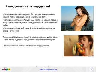 А что делают ваши сотрудники?

•Сотрудник компании «Apрle» был уволен за негативные
комментарии размещенные в социальной сети.
•Сотрудник компании «Volvo» был уволен за комментарий :
«Еще одни рабочий день в этом дурдоме» + 2 поставившие
лайки
•Сотрудник украинской пивной компании был уволен, за
видео на YouTube.

А сколько сотрудников пишут о компании после ухода из нее?
Очень много и для них придумали специальные форумы.

Поинтересуйтесь страницами ваших сотрудников?




                                 Пишите: partners@pokupon.com.ua
                                   Звоните: +38 (044) 2-279-279
                                     www.pokupon.com.ua
                                                   рokupon.ua
                                                                   5
                                                                       5
 