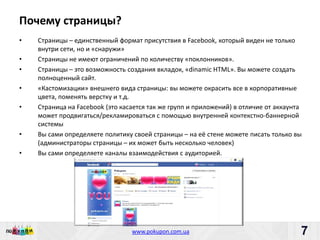 Почему страницы?
•   Страницы – единственный формат присутствия в Facebook, который виден не только
    внутри сети, но и «снаружи»
•   Страницы не имеют ограничений по количеству «поклонников».
•   Страницы – это возможность создания вкладок, «dinamic HTML». Вы можете создать
    полноценный сайт.
•   «Кастомизации» внешнего вида страницы: вы можете окрасить все в корпоративные
    цвета, поменять верстку и т.д.
•   Страница на Facebook (это касается так же групп и приложений) в отличие от аккаунта
    может продвигаться/рекламироваться с помощью внутренней контекстно-баннерной
    системы
•   Вы сами определяете политику своей страницы – на её стене можете писать только вы
    (администраторы страницы – их может быть несколько человек)
•   Вы сами определяете каналы взаимодействия с аудиторией.




                             Пишите: partners@pokupon.com.ua
                               Звоните: +38 (044) 2-279-279
                                 www.pokupon.com.ua
                                               рokupon.ua
                                                                                     7
                                                                                         7
 