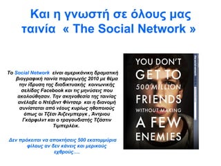 Και η γνωστή σε όλους μας ταινία  «   The Social Network  »   Το  Social   Network   είναι   αμερικάνικη   δραματική βιογραφική   ταινία   παραγωγής 2010 με θέμα την ίδρυση της   διαδικτυακής    κοινωνικής σελίδας   Facebook   και τις μηνύσεις που ακολούθησαν. Την σκηνοθεσία της ταινίας ανέλαβε ο   Ντέιβιντ Φίντσερ  και η διανομή συνίσταται από νέους κυρίως ηθοποιούς όπως   οι Τζέσι Άιζενμπεργκ ,   Άντριου Γκάρφιλντ και ο τραγουδιστής Τζάστιν Τιμπερλέικ.  Δεν πρόκειται να αποκτήσεις 500 εκατομμύρια φίλους αν δεν κάνεις και μερικούς εχθρούς…. 