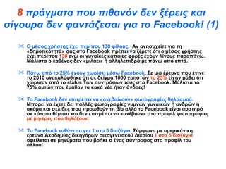 8  πράγματα που πιθανόν δεν ξέρεις και σίγουρα δεν φαντάζεσαι για το  Facebook !  (1) O  μέσος χρήστης έχει περίπου 130 φίλους.   Αν ανησυχείτε για τη «δημοτικότητά» σας στο  Facebook  πρέπει να ξέρετε ότι ο μέσος χρήστης έχει περίπου  130  ενώ οι γυναίκες κάποιες φορές έχουν λίγους παραπάνω. Μάλιστα ο καθένας δεν «μιλάει» ή αλληλεπιδρά με πάνω από επτά.  Πάνω από το 25% έχουν χωρίσει μέσω  Facebook . Σε μια έρευνα που έγινε το 2010 ανακαλύφθηκε ότι σε δείγμα 1000 χρηστών  το 25%  είχαν μάθει ότι χώρισαν από το  status  Των συντρόφων τους στο  Facebook . Μάλιστα το 75% αυτών που έμαθαν τα κακά νέα ήταν άνδρες!  Το  Facebook  δεν επιτρέπει να «ανεβαίνουν» φωτογραφίες θηλασμού.  Μπορεί να έχετε δει πολλές φωτογραφίες γυμνών γυναικών ή ανδρών ή ακόμα και σελίδες που προωθούν τη βία αλλά το  Facebook  είναι αυστηρό σε κάποια θέματα και δεν επιτρέπει να «ανέβουν» στα προφίλ φωτογραφίες  με μητέρες που θηλάζουν.  Το  Facebook  ευθύνεται για 1 στα 5 διαζύγια.  Σύμφωνα με αμερικάνικη έρευνα Ακαδημίας δικηγόρων οικογενειακού Δικαίου  1 στα 5 διαζύγια  οφείλεται σε μηνύματα που βρήκε ο ένας σύντροφος στο προφίλ του άλλου!  
