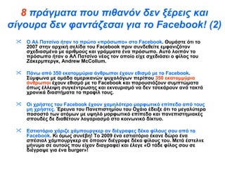8  πράγματα που πιθανόν δεν ξέρεις και σίγουρα δεν φαντάζεσαι για το  Facebook !  ( 2 ) Ο Αλ Πατσίνο ήταν το πρώτο «πρόσωπο» στο  Facebook . Θυμάστε ότι το 2007 στην αρχική σελίδα του  Facebook  πριν συνδεθείτε εμφανιζόταν σχεδιασμένο με αριθμούς και γράμματα ένα πρόσωπο. Αυτό λοιπόν το πρόσωπο ήταν ο ΑΛ Πατσίνο νέος τον οποίο είχε σχεδιάσει ο φίλος του Ζάκερμπεργκ,  Andrew   McCollum .  Πάνω από 350 εκατομμύρια άνθρωποι έχουν εθισμό με το  Facebook . Σύμφωνα με ομάδα αμερικανών ψυχολόγων περίπου  350 εκατομμύρια άνθρωποι  έχουν εθισμό με το  Facebook  και παρουσιάζουν συμπτώματα όπως έλλειψη συγκέντρωσης και εκνευρισμό να δεν τσεκάρουν ανά τακτά χρονικά διαστήματα το προφίλ τους.  Οι χρήστες του  Facebook  έχουν χαμηλότερο μορφωτικό επίπεδο από τους μη χρήστες.  Έρευνα του Πανεπιστημίου του Οχάιο έδειξε ότι το μεγαλύτερο ποσοστό των ατόμων με υψηλό μορφωτικό επίπεδο και πανεπιστημιακές σπουδές δε διαθέτουν λογαριασμό στο κοινωνικό δίκτυο.  Εστιατόριο χάριζε χάμπουργκερ αν διέγραφες δέκα φίλους σου από το  Facebook . Κι όμως συνέβη! Το 2009 ένα εστιατόριο έκανε δώρο ένα σπέσιαλ χάμπουργκερ σε όποιον διέγραφε δέκα φίλους του. Μετά έστελνε μήνυμα σε αυτούς που είχαν διαγραφεί και έλεγε «Ο τάδε φίλος σου σε διέγραψε για ένα  burger »! 