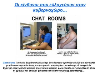 Οι κίνδυνοι που ελλοχεύουν στον κυβερνοχώρο… Chat rooms   (εικονικά δωμάτια συνομιλίας). Το κοριτσάκι αριστερά νομίζει ότι συνομιλεί με κάποιον στην ηλικία της και τον ρωτάει τι του αρέσει να κάνει μετά το σχολείο. Έχοντας καταχωρήσει ψεύτικα στοιχεία και ψεύτικη φωτογραφία, της απαντάει ότι είναι 14 χρονών και ότι είναι φανατικός της καλής φυσικής κατάστασης...   