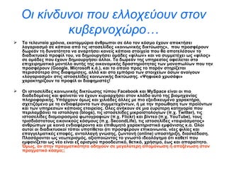 Οι κίνδυνοι που ελλοχεύουν στον κυβερνοχώρο… Τα τελευταία χρόνια, εκατομμύρια άνθρωποι σε όλο τον κόσμο έχουν αποκτήσει λογαριασμό σε κάποια   από τις ιστοσελίδες «κοινωνικής δικτύωσης»,   που προσφέρουν δωρεάν τη δυνατότητα να αναρτήσει κανείς κάποια στοιχεία που θα αποτελέσουν το διαδικτυακό προφίλ του, να δημιουργήσει ομάδες «φίλων» και να συμμετέχει ως «φίλος» σε ομάδες που έχουν δημιουργήσει άλλοι. Το δωρεάν της υπηρεσίας οφείλεται στο επιχειρηματικό μοντέλο αυτής της οικονομικής δραστηριότητας των μονοπωλίων που την προσφέρουν ( Google ,  Microsoft  κ.ά.), και το οποίο προς το παρόν στηρίζεται περισσότερο στις διαφημίσεις, αλλά και στο εμπόριο των στοιχείων όσων ανοίγουν «λογαριασμό» στις ιστοσελίδες κοινωνικής δικτύωσης. «Ψηφιακό χρυσάφι» χαρακτηρίζουν τα προφίλ οι διαφημιστές! Οι ιστοσελίδες κοινωνικής δικτύωσης τύπου  Facebook  και  MySpace  είναι οι πιο διαδεδομένες και φαίνεται να έχουν κυριαρχήσει στον κλάδο αυτό της βιομηχανίας πληροφορικής. Υπάρχουν όμως και χιλιάδες άλλες με πιο εξειδικευμένο χαρακτήρα, σχετιζόμενο με τα ενδιαφέροντα των συμμετεχόντων, ή με την προώθηση των προϊόντων και των υπηρεσιών κάποιας εταιρείας. Ολες ανήκουν σε μια ευρύτερη κατηγορία που περιλαμβάνει τα ιστολόγια ( blogs ), τις ιστοσελίδες μικροϊστολογίων (π.χ.  Twitter ), τις ιστοσελίδες διαμοιρασμού φωτογραφιών (π.χ.  Flickr ) και βίντεο (π.χ.  YouTube ), τους τρισδιάστατους εικονικούς κόσμους (π.χ.  SecondLife ), τις ιστοσελίδες «ταιριάσματος» ανθρώπων με κοινά ενδιαφέροντα και επιθυμητά χαρακτηριστικά εμφάνισης κ.α. Ολοι αυτοί οι διαδικτυακοί τόποι υποτίθεται ότι προσφέρουν επικοινωνία, νέες φιλίες και επαγγελματικές επαφές, ανταλλαγή γνώσης, ζωντανή ( online ) υποστήριξη, διασκέδαση. Πλασάρονται ως νεωτερισμός, αξιοποιώντας το γνωστό ιδεολόγημα ότι καθετί που εμφανίζεται ως νέο είναι εξ ορισμού προοδευτικό, θετικό, χρήσιμο, έως και απαραίτητο.  Όμως, αν στην πραγματικότητα οδηγούν σε μεγαλύτερη απομόνωση ή αποξένωση στον πραγματικό κόσμο;;   