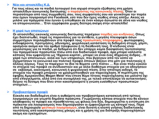 Νέοι και ιστοσελίδες Κ.Δ. Για τους νέους και τα παιδιά λειτουργεί ένα ισχυρό στοιχείο εξώθησης στη χρήση ιστοσελίδων κοινωνικής δικτύωσης:  ο παράγοντας της κοινωνικής πίεσης . Όταν οι περισσότεροι από τους συμμαθητές σου, τους συμφοιτητές σου και γενικότερα την παρέα σου έχουν λογαριασμό στο  Facebook , εσύ που δεν έχεις νιώθεις στους απέξω. Ακούς να μιλάνε για πράγματα που έγιναν ή ειπώθηκαν σε έναν κόσμο άγνωστο σε σένα και νιώθεις να απομονώνεσαι …  Έτσι εγγράφεσαι χωρίς δεύτερη σκέψη στην ιστοσελίδα! Η χαρά των απατεώνων Οι ιστοσελίδες εικονικής κοινωνικής δικτύωσης περιέχουν  παγίδες και κινδύνους . Οπως έχει διαπιστωθεί, παρά τις παραινέσεις για το αντίθετο,   η μεγάλη πλειοψηφία όσων συμμετέχουν περιλαμβάνουν στα προφίλ τους  προσωπικές πληροφορίες , φωτογραφίες, ενδιαφέροντα, προτιμήσεις, αδυναμίες, ψυχολογική κατάσταση τη δεδομένη στιγμή, χόμπι, ορισμένοι ακόμα και τον αριθμό τηλεφώνου ή τη διεύθυνσή τους. Ο κίνδυνος είναι μεγαλύτερος για τα παιδιά, με δεδομένο ότι   δεν υπάρχει καμία διασφάλιση ταυτοποίησης του πραγματικού προσώπου πίσω από ένα διαδικτυακό προφίλ, άρα μπορεί κάλλιστα κάποιος που εμφανίζεται ως 16χρονο κορίτσι , μπορεί να είναι ένας 45χρονος άνδρας... Η χαρά των απατεώνων, αλλά και των υπηρεσιών, που βγαίνουν από τον κόπο να σχηματίσουν το κοινωνικό και πολιτικό προφίλ όποιων βάζουν στο μάτι για πολιτικούς ή άλλους λόγους. Τους το παρέχουν τα ίδια τα θύματα «στο πιάτο» … Και είναι πολύ εύκολο τα στοιχεία του προφίλ να συνδυαστούν και με άλλα διαθέσιμα στοιχεία για να οδηγήσουν σε  εκβιασμό, οικονομική, κοινωνική ή ψυχολογική πίεση. Στην ηπιότερη εκδοχή, τα στοιχεία του προφίλ μπορούν να χρησιμοποιηθούν για παρενόχληση. Η περίπτωση της έφηβης Αμερικανίδας  Megan   Meier  που έπεσε θύμα τέτοιας παρενόχλησης και μάλιστα όχι από επαγγελματία, αλλά από ένα συνομήλικό της, με τελικό αποτέλεσμα να αυτοκτονήσει, δείχνει τη δύναμη που δίνει στον κακοπροαίρετο η γνώση ευαίσθητων προσωπικών στοιχείων….   Προβοκατόρικα προφίλ Εύκολη και διαδεδομένη είναι η   αυθαίρετη και προβοκατόρικη κατασκευή από τρίτους λογαριασμών για γνωστά δημόσια πρόσωπα. Γνωρίζοντας κάποια στοιχεία που θα κάνουν αληθοφανές το προφίλ και προσθέτοντας ως φίλους ένα δύο, δημιουργείται η εντύπωση ότι πρόκειται για λογαριασμούς που δημιούργησαν οι εμφανιζόμενοι ως κάτοχοί τους. Πέρα από τη δημιουργία  ψεύτικων λογαριασμών , είναι δυνατή η   κλοπή γνήσιας διαδικτυακής ταυτότητας   από κακοπροαίρετους χάκερς και η χρήση της για διάπραξη παρενοχλήσεων ακόμη και εγκλημάτων. 