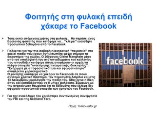 Φοιτητής στη φυλακή επειδή χάκαρε το  Facebook Τους οκτώ επόμενους μήνες στη φυλακή...  θα περάσει ένας Βρετανός φοιτητής που κατάφερε να... "κλέψει" ευαίσθητα προσωπικά δεδομένα από το  Facebook . Πρόκειται για την πιο σοβαρή ηλεκτρονική "πειρατεία" στα  social   media  που έχουν αντιμετωπίσει μέχρι σήμερα τα δικαστήρια της χώρας. Ο 26χρονος  Glenn   Mangham  μέσα από τον υπολογιστή του στο υπνοδωμάτιο του κολλεγίου που σπουδάζει κατάφερε όπως αναφέρουν οι αρχές να κλέψει στοιχεία "ανεκτίμητης πνευματικής ιδιοκτησίας". "Ενήργησε με αποφασιστικότητα και εφευρετικότητα" αναφέρεται χαρακτηριστικά. Ο φοιτητής κατάφερε να χακάρει το  Facebook  σε πολύ σύντομο χρονικό διάστημα, τον περασμένο Απρίλιο και στις 13 Δεκεμβρίου ομολόγησε την πράξη του. Χθες έγινε η δίκη όπου και καταδικάστηκε σε 8 μήνες φυλάκιση. Σύμφωνα με την ανακοίνωση θεωρείται ότι τα δεδομένα που έκλεψε δεν αφορούν προσωπικά στοιχεία των χρηστών του  Facebook .  Για την ανακάλυψη του χρειάστηκε συντονισμένη συνεργασία του  FBI  και της  Scotland   Yard . Πηγή  : tsekouratoi.gr 