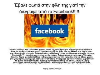 Έβαλε φωτιά στην φίλη της γιατί την διέγραψε από το  Facebook !!!!!   Πυρ και μανία με την επί πολλά χρόνια στενή της φίλη έγινε μία 30χρονη Αμερικανίδα και είπε να την κάνει ολοκαύτωμα! Όχι η καλύτερή της φίλη δεν της έκλεψε τον άντρα, ούτε την έβρισε απλά είχαν μία διαφωνία για ένα θέμα και εκείνη τη διέγραψε από φίλη της στο  Facebook .  T ι την ήθελε και...εκείνη τη διαγραφή; Ταύρος μαινόμενος έγινε η Τζένιφερ Κριστίν Χάρις η οποία βρέθηκε τα ξημερώματα στο σπίτι της φίλης της και έβαλε φωτιά στο γκαράζ της. Ευτυχώς η κοπέλα δεν έπαθε το παραμικρό αφού οι γείτονες μυρίστηκαν τη φωτιά και ειδοποίησαν αμέσως την πυροσβεστική! Το αποτέλεσμα; Η Χάρις συνελήφθη αφού η πράξη της θεωρήθηκε κακούργημα και έχει ήδη προφυλακιστεί .     Πηγή  : tsekouratoi.gr 