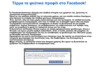 Τέρμα τα ψεύτικα προφίλ στο Facebook! Το Facebook βασίστηκε εξαρχής στα αληθινά στοιχεία των χρηστών του, ζητώντας το πραγματικό ονοματεπώνυμο... Όμως με την ραγδαία αύξησή του τα τελευταία χρόνια, και την είσοδο πολλών διασήμων, ήταν φυσικό να υπάρξει και πλήθος ψεύτικων λογαριασμών. Έτσι, λοιπόν, εδώ και λίγες μέρες εγκαινιάστηκε μια νέα λειτουργία, τα verified accounts (επιβεβαιωμένοι λογαριασμοί), κάτι που το Twitter και το Google+ έχουν εδώ και καιρό. Το δημοφιλές κοινωνικό δίκτυο, αποφάσισε να δώσει τη δυνατότητα σε μια μερίδα ανθρώπων, κυρίως διασήμων, να επιβεβαιώσουν την αυθεντικότητα των προφίλ τους, ώστε να γνωρίζουν οι φανς ότι πρόκειται όντως για τον σταρ. Η δυνατότητα verification δίνεται κυρίως σε όσους χρησιμοποιούν ψευδώνυμα, όπως ο 50 Cent, και έχουν μεγάλο αριθμό subscribers. Έτσι, ο Curtis Jackson, θα μπορέσει να επιβεβαιώσει τον λογαριασμό του και να τοποθετήσει το ψευδώνυμό του «50 Cent» χωρίς να θεωρηθεί ψεύτικος λογαριασμό. Προκειμένου να γίνει η ταυτοποίηση των στοιχείων τους, θα πρέπει να αποστείλουν στην υπηρεσία φωτογραφία της ταυτότητάς τους, του διαβατηρίου, του διπλώματος ή πιστοποιητικό γεννήσεως. Μέχρι στιγμής, οι υπόλοιποι απλοί (και άσημοι) χρήστες δεν έχουν τη δυνατότητα να ζητήσουν να επιβεβαιωθούν οι λογαριασμοί τους.  