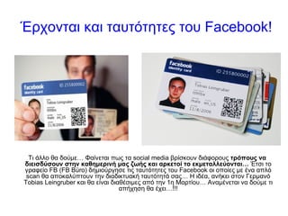 Έρχονται και ταυτότητες του  Facebook! Τι άλλο θα δούμε… Φαίνεται πως τα social media βρίσκουν διάφορους  τρόπους να διεισδύσουν στην καθημερινή μας ζωής και αρκετοί το εκμεταλλεύονται…  Έτσι το γραφείο FB (FB  Büro ) δημιούργησε τις ταυτότητες του Facebook οι οποίες με ένα απλό scan θα αποκαλύπτουν την διαδικτυακή ταυτότητά σας… Η ιδέα, ανήκει στον Γερμανό Tobias Leingruber και θα είναι διαθέσιμες από την 1η Μαρτίου… Αναμένεται να δούμε τι απήχηση θα έχει… !!! 