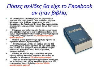 Πόσες σελίδες θα είχε το  Facebook  αν ήταν βιβλίο ;   Οι επιστήμονες υποστηρίζουν ότι το μοναδικό πράγμα που είναι άπειρο είναι το ίδιο το σύμπαν. Να, όμως, που βρέθηκε και κάτι για να τους διαψεύσει... Το   Facebook ! Εντάξει, δεν είναι ακριβώς άπειρο, τείνει, όμως, προς τα εκεί, όπως δείχνουν οι αριθμοί. Σύμφωνα με υπολογισμούς, λοιπόν,   αν κάποιος αποφάσιζε να τυπώσει όλα τα  status   updatest  που έχουν δημοσιευθεί στο  Facebook , μόνο στη διάρκεια ενός έτους, θα χρειαζόταν  11,5 δισεκατομμύρια φύλλα χαρτιού. Βέβαια, για να βγει αυτός ο αριθμός πρέπει να τηρηθούν κάποιες προδιαγραφές.   Υπολογίζουμε λοιπόν ότι   καθένα από τα 292 δισεκατομμύρια  status   updates  θα είχε κατά μέσο όρο έκταση δύο γραμμών και ότι η εκτύπωση θα γινόταν σε γραμματοσειρά  Arial  με μέγεθος γραμματοσειράς 11. Επίσης, το κόστος της εκτύπωσης θα ήταν κάπως υψηλό.   Μόνο για το μελάνι θα έπρεπε να πληρώσετε γύρω στα  150 εκατομμύρια ευρώ .   Όσο για το   πόσο χρόνο θα χρειαζόταν κανείς για να τα διαβάσει όλα, αυτός εκτιμάται γύρω στις 573 εκατομμύρια ώρες, δηλαδή  περίπου 66.000 ακατάπαυστα χρόνια! 