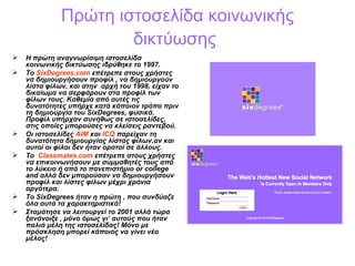 Πρώτη ιστοσελίδα κοινωνικής δικτύωσης   Η πρώτη αναγνωρίσιμη ιστοσελίδα κοινωνικής δικτύωσης ιδρύθηκε το 1997.  Το  SixDegrees.com   επέτρεπε στους χρήστες να δημιουργήσουν προφίλ , να δημιουργούν λίστα φίλων ,  και στην  αρχή του  1998,  είχαν το δικαίωμα να σερφάρουν στα προφίλ των φίλων τους .  Καθεμία από αυτές τις δυνατότητες υπήρχε κατά κάποιον τρόπο πριν τη δημιουργία του  SixDegrees,  φυσικά. Προφίλ υπήρχαν συνήθως σε ιστοσελίδες, στις οποίες μπορούσες να κλείσεις ραντεβού.   Οι ιστοσελίδες  AIM   και  ICQ  παρείχαν τη δυνατότητα δημιουργίας λίστας φίλων , αν και αυτοί οι φίλοι δεν ήταν ορατοί σε άλλους. Το  Classmates.com   επέτρεπε στους χρήστες να επικοινωνήσουν με συμμαθητές τους από το λύκειο ή από το πανεπιστήμιο  or college and  αλλά δεν μπορούσαν να δημιουργήσουν προφίλ και λίστες φίλων μέχρι χρόνια αργότερα .  Το  SixDegrees  ήταν η πρώτη , που συνδύαζε όλα αυτά τα χαρακτηριστικά! Σταμάτησε να λειτουργεί το 2001 αλλά τώρα ξανάνοιξε , μόνο όμως γι’ αυτούς που ήταν παλιά μέλη της ιστοσελίδας! Μόνο με πρόσκληση μπορεί κάποιος να γίνει νέο μέλος!  