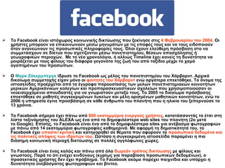 Το  Facebook  είναι   ιστόχωρος κοινωνικής δικτύωσης που ξεκίνησε στις  4 Φεβρουαρίου του 2004 . Οι χρήστες μπορούν να επικοινωνούν μέσω μηνυμάτων με τις επαφές τους και να τους ειδοποιούν όταν ανανεώνουν τις προσωπικές πληροφορίες τους. Όλοι έχουν ελεύθερη πρόσβαση στο να συμμετάσχουν σε δίκτυα που σχετίζονται μέσω πανεπιστημίου, θέσεων απασχόλησης ή γεωγραφικών περιοχών.   Με το νέο χρονολόγιο, ή αλλιώς  Timeline  έχει κανείς τη δυνατότητα να μοιράζεται με τους φίλους του διάφορα γεγονότα της ζωή του από ταξίδια μέχρι το χαμό αγαπημένων του προσώπων. Ο   Μαρκ   Ζάκερμπεργκ   ίδρυσε το  Facebook  ως μέλος του πανεπιστημίου του   Χάρβαρντ. Αρχικά δικαίωμα συμμετοχής είχαν μόνο οι  φοιτητές του   Χάρβαρντ  ενώ αργότερα επεκτάθηκε. Το όνομα της ιστοσελίδας προέρχεται από τα έγγραφα παρουσίασης των μελών πανεπιστημιακών κοινοτήτων μερικών Αμερικάνικων κολεγίων και προπαρασκευαστικών σχολείων που χρησιμοποιούσαν οι νεοεισερχόμενοι σπουδαστές για να γνωριστούν μεταξύ τους.  T ο 2005 το δικαίωμα πρόσβασης επεκτάθηκε σε μαθητές συγκεκριμένων λυκείων και μέλη ορισμένων μαθητικών κοινοτήτων, ενώ το 2006 η υπηρεσία έγινε προσβάσιμη σε κάθε άνθρωπο του πλανήτη που η ηλικία του ξεπερνούσε τα 13 χρόνια. Το  Facebook  σήμερα έχει πάνω από  800 εκατομμύρια ενεργούς χρήστες , κατατάσσοντάς το έτσι στη λίστα ταξινόμησης του   ALEXA  ως ένα από τα δημοφιλέστερα  web   sites  του πλανήτη (2ο μετά το  Google ). Επίσης, το  Facebook  είναι ένα από τα δημοφιλέστερα  sites  για ανέβασμα φωτογραφιών με πάνω από 14 εκατομμύρια φωτογραφίες καθημερινά. Με αφορμή τη δημοτικότητά του, το  Facebook  έχει  υποστεί κριτική  και κατηγορηθεί σε θέματα που αφορούν τα  προσωπικά δεδομένα και τις πολιτικές απόψεις των ιδρυτών του . Ωστόσο η συγκεκριμένη ιστοσελίδα παραμένει η πιο διάσημη κοινωνική περιοχή δικτύωσης σε πολλές αγγλόφωνες χώρες. Το  Facebook  είναι ένας καλός και πάνω από όλα  δωρεάν τρόπος δικτύωσης  με φίλους και γνωστούς. Παρά το ότι ενέχει κινδύνους (κυρίως για παραβίαση προσωπικών δεδομένων), ο προσεκτικός χρήστης δεν έχει πρόβλημα. Το  Facebook  ακόμα παρέχει παιχνίδια και υπάρχει η δυνατότητα ανεβάσματος φωτογραφιών και βίντεο. 