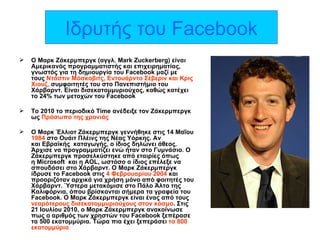 Ιδρυτής του  Facebook Ο Μαρκ Ζάκερμπεργκ (αγγλ. Mark Zuckerberg) είναι Αμερικανός προγραμματιστής και επιχειρηματίας, γνωστός για τη δημιουργία του Facebook μαζί με τους  Ντάστιν Μόσκοβιτς, Εντουάρντο Σέβεριν και Κρις Χιουζ,  συμφοιτητές του στο Πανεπιστήμιο του Χάρβαρντ. Είναι δισεκατομμυριούχος, καθώς κατέχει το 24% των μετοχών του Facebook Το 2010 το περιοδικό  Time  ανέδειξε τον Ζάκερμπεργκ ως  Πρόσωπο της χρονιάς   Ο Μαρκ Έλλιοτ Ζάκερμπεργκ γεννήθηκε στις 14 Μαΐου  1984  στο Ουάιτ Πλέινς της Νέας Υόρκης. Αν και Εβραϊκής  καταγωγής, ο ίδιος δηλώνει άθεος. Άρχισε να προγραμματίζει ενώ ήταν στο Γυμνάσιο. Ο Ζάκερμπεργκ προσελκύστηκε από εταιρίες όπως η  Microsoft   και η  AOL , ωστόσο ο ίδιος επέλεξε να σπουδάσει στο Χάρβαρντ. Ο Μαρκ Ζάκερμπεργκ ίδρυσε το Facebook στις  4 Φεβρουαρίου 2004  και προοριζόταν αρχικά για χρήση μόνο από φοιτητές του Χάρβαρντ. Ύστερα μετακόμισε στο Πάλο Άλτο της Καλιφόρνια, όπου βρίσκονται σήμερα τα γραφεία του Facebook. Ο Μαρκ Ζάκερμπεργκ είναι ένας από τους  νεαρότερους δισεκατομμυριούχους στον κόσμο . Στις 21 Ιουλίου 2010, ο Μαρκ Ζάκερμπεργκ ανακοίνωσε πως ο αριθμός των χρηστών του Facebook ξεπέρασε τα 500 εκατομμύρια. Τώρα πια έχει ξεπεράσει  τα 800 εκατομμύρια 